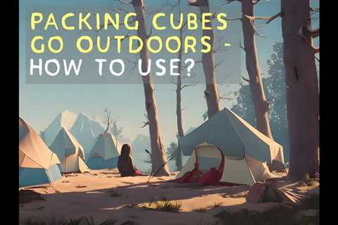 Utilizing Packing Cubes for Camping: A Comprehensive Guide on How to Use Packing Cubes Outdoors